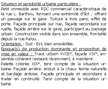 Zone de Texte: Situation et sensibilit urbaine particulire :Petit immeuble avec RDC commercial caractristique de la rue L. Barthou, formant une extrmit dlot ; offrant un passage sur le gave. Toiture  trois pans, effet de porte. Faade principale sur rue, faade secondaire sur ruelle, faade arrire sur le gave, participant au paysage urbain. Construction visible dans son ensemble, frontalit depuis la rue Palou.Orientation : Sud - Est, bien ensoleille.poque(s) de production dominante et proposition de mise en valeur : Trac urbain XVIII, faade XIX, ensemble cohrent restaur rcemment,  maintenir.Palette colore XIX, tenir compte de la situation urbaine. Faade arrire: enduit  la chaux teinte naturelle et bardage ardoise. Faade principale et secondaire  traiter en continuit. Tenir compte de la situation urbaine. 