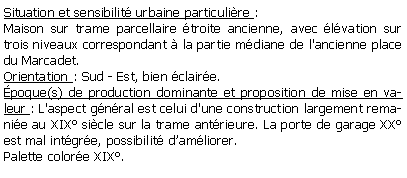 Zone de Texte: Situation et sensibilit urbaine particulire :Maison sur trame parcellaire troite ancienne, avec lvation sur trois niveaux correspondant  la partie mdiane de l'ancienne place du Marcadet. Orientation : Sud - Est, bien claire.poque(s) de production dominante et proposition de mise en valeur : L'aspect gnral est celui d'une construction largement remanie au XIX sicle sur la trame antrieure. La porte de garage XX est mal intgre, possibilit damliorer.Palette colore XIX.