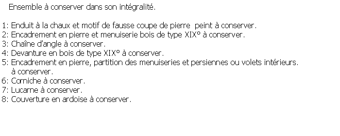 Zone de Texte:    Ensemble  conserver dans son intgralit. 1: Enduit  la chaux et motif de fausse coupe de pierre  peint  conserver.2: Encadrement en pierre et menuiserie bois de type XIX  conserver.3: Chane dangle  conserver.4: Devanture en bois de type XIX  conserver.5: Encadrement en pierre, partition des menuiseries et persiennes ou volets intrieurs.     conserver.6: Corniche  conserver.7: Lucarne  conserver.8: Couverture en ardoise  conserver.