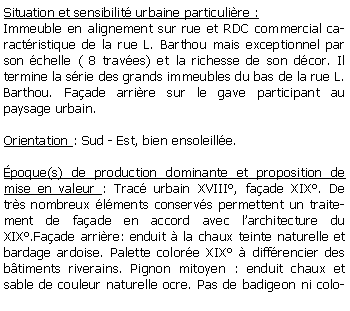 Zone de Texte: Situation et sensibilit urbaine particulire :Immeuble en alignement sur rue et RDC commercial caractristique de la rue L. Barthou mais exceptionnel par son chelle ( 8 traves) et la richesse de son dcor. Il termine la srie des grands immeubles du bas de la rue L. Barthou. Faade arrire sur le gave participant au paysage urbain.Orientation : Sud - Est, bien ensoleille.poque(s) de production dominante et proposition de mise en valeur : Trac urbain XVIII, faade XIX. De trs nombreux lments conservs permettent un traitement de faade en accord avec larchitecture du XIX.Faade arrire: enduit  la chaux teinte naturelle et bardage ardoise. Palette colore XIX  diffrencier des btiments riverains. Pignon mitoyen : enduit chaux et sable de couleur naturelle ocre. Pas de badigeon ni colo