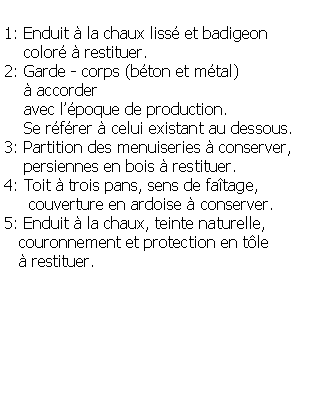 Zone de Texte: 1: Enduit  la chaux liss et badigeon     color  restituer.2: Garde - corps (bton et mtal)      accorder    avec lpoque de production.    Se rfrer  celui existant au dessous.3: Partition des menuiseries  conserver,     persiennes en bois  restituer.4: Toit  trois pans, sens de fatage,      couverture en ardoise  conserver.5: Enduit  la chaux, teinte naturelle,    couronnement et protection en tle     restituer.