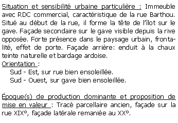 Zone de Texte: Situation et sensibilit urbaine particulire : Immeuble avec RDC commercial, caractristique de la rue Barthou. Situ au dbut de la rue, il forme la tte de llot sur le gave. Faade secondaire sur le gave visible depuis la rive oppose. Forte prsence dans le paysage urbain, frontalit, effet de porte. Faade arrire: enduit  la chaux teinte naturelle et bardage ardoise. Orientation :      Sud - Est, sur rue bien ensoleille.    Sud - Ouest, sur gave bien ensoleille.poque(s) de production dominante et proposition de mise en valeur : Trac parcellaire ancien, faade sur la rue XIX, faade latrale remanie au XX.