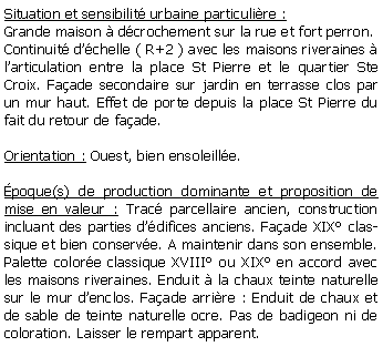 Zone de Texte: Situation et sensibilit urbaine particulire :Grande maison  dcrochement sur la rue et fort perron. Continuit dchelle ( R+2 ) avec les maisons riveraines  larticulation entre la place St Pierre et le quartier Ste Croix. Faade secondaire sur jardin en terrasse clos par un mur haut. Effet de porte depuis la place St Pierre du fait du retour de faade.Orientation : Ouest, bien ensoleille.poque(s) de production dominante et proposition de mise en valeur : Trac parcellaire ancien, construction incluant des parties ddifices anciens. Faade XIX classique et bien conserve. A maintenir dans son ensemble. Palette colore classique XVIII ou XIX en accord avec les maisons riveraines. Enduit  la chaux teinte naturelle sur le mur denclos. Faade arrire : Enduit de chaux et de sable de teinte naturelle ocre. Pas de badigeon ni de coloration. Laisser le rempart apparent.