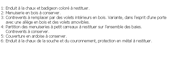 Zone de Texte: 1: Enduit  la chaux et badigeon color  restituer.2: Menuiserie en bois  conserver.3: Contrevents  remplacer par des volets intrieurs en bois. Variante, dans lesprit dune porte    avec une allge en bois et des volets amovibles.4: Partition des menuiseries  petit carreaux  restituer sur lensemble des baies.    Contrevents  conserver.5: Couverture en ardoise  conserver.6: Enduit  la chaux de la souche et du couronnement, protection en mtal  restituer.