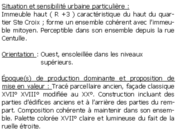 Zone de Texte: Situation et sensibilit urbaine particulire :Immeuble haut ( R +3 ) caractristique du haut du quartier Ste Croix ; forme un ensemble cohrent avec limmeuble mitoyen. Perceptible dans son ensemble depuis la rue Centulle.Orientation : Ouest, ensoleille dans les niveaux                    suprieurs. poque(s) de production dominante et proposition de mise en valeur : Trac parcellaire ancien, faade classique XVII XVIII modifie au XX. Construction incluant des parties ddifices anciens et  larrire des parties du rempart. Composition cohrente  maintenir dans son ensemble. Palette colore XVII claire et lumineuse du fait de la ruelle troite. 