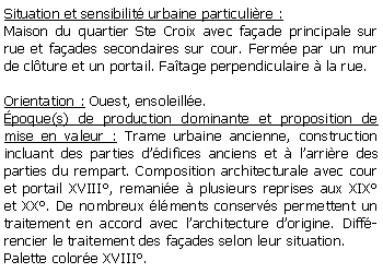 Zone de Texte: Situation et sensibilit urbaine particulire :Maison du quartier Ste Croix avec faade principale sur rue et faades secondaires sur cour. Ferme par un mur de clture et un portail. Fatage perpendiculaire  la rue.Orientation : Ouest, ensoleille.poque(s) de production dominante et proposition de mise en valeur : Trame urbaine ancienne, construction incluant des parties ddifices anciens et  larrire des parties du rempart. Composition architecturale avec cour et portail XVIII, remanie  plusieurs reprises aux XIX  et XX. De nombreux lments conservs permettent un traitement en accord avec larchitecture dorigine. Diffrencier le traitement des faades selon leur situation.Palette colore XVIII.