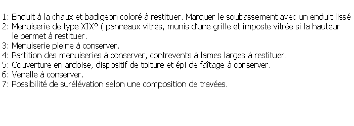 Zone de Texte: 1: Enduit  la chaux et badigeon color  restituer. Marquer le soubassement avec un enduit liss2: Menuiserie de type XIX ( panneaux vitrs, munis dune grille et imposte vitre si la hauteur     le permet  restituer.3: Menuiserie pleine  conserver.4: Partition des menuiseries  conserver, contrevents  lames larges  restituer.5: Couverture en ardoise, dispositif de toiture et pi de fatage  conserver.6: Venelle  conserver.7: Possibilit de surlvation selon une composition de traves.