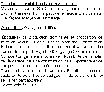 Zone de Texte: Situation et sensibilit urbaine particulire :Maison du quartier Ste Croix en alignement sur rue et btiment annexe. Fort impact de la faade principale sur rue, faade mitoyenne sur garage.Orientation : Ouest, ensoleille. poque(s) de production dominante et proposition de mise en valeur : Trame urbaine ancienne. Construction incluant des parties ddifices anciens et  larrire des parties du rempart. Faade XIX, garage XX mdiocre.Composition gnrale  conserver. Possibilit de remplacer le garage par une construction plus importante et de composition mieux accorde au quartier.Pignon mitoyen et faade arrire : Enduit de chaux et sable teinte ocre. Pas de badigeon ni de coloration. Laisser le rempart apparent.Palette colore XIX.