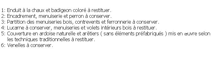 Zone de Texte: 1: Enduit  la chaux et badigeon color  restituer.2: Encadrement, menuiserie et perron  conserver.3: Partition des menuiseries bois, contrevents et ferronnerie  conserver.4: Lucarne  conserver, menuiseries et volets intrieurs bois  restituer.5: Couverture en ardoise naturelle et artiers ( sans lments prfabriqus ) mis en uvre selon     les techniques traditionnelles  restituer.6: Venelles  conserver.