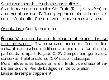 Zone de Texte: Situation et sensibilit urbaine particulire :Grande maison du quartier Ste Croix (R+1, 4 traves) en alignement sur rue. Fatage perpendiculaire  la rue, venelles. Continuit dchelle avec les maisons riveraines.Orientation : Ouest, ensoleille.poque(s) de production dominante et proposition de mise en valeur : Trame urbaine ancienne. Construction incluant des parties ddifices anciens et  larrire des parties du rempart. Faade XIX. Composition gnrale  conserver. Palette colore XIX desprit classique.Murs mitoyens et faade arrire : Enduit de chaux et sable teinte ocre. Pas de badigeon ni de coloration. Laisser le rempart apparent.