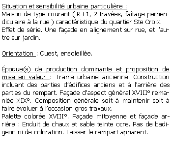 Zone de Texte: Situation et sensibilit urbaine particulire :Maison de type courant ( R+1, 2 traves, fatage perpendiculaire  la rue ) caractristique du quartier Ste Croix.Effet de srie. Une faade en alignement sur rue, et lautre sur jardin.Orientation : Ouest, ensoleille.poque(s) de production dominante et proposition de mise en valeur : Trame urbaine ancienne. Construction incluant des parties ddifices anciens et  larrire des parties du rempart. Faade daspect gnral XVIII remanie XIX. Composition gnrale soit  maintenir soit  faire voluer  loccasion gros travaux. Palette colore XVIII. Faade mitoyenne et faade arrire : Enduit de chaux et sable teinte ocre. Pas de badigeon ni de coloration. Laisser le rempart apparent.