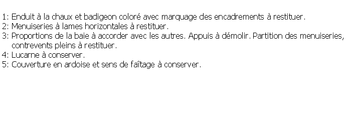 Zone de Texte: 1: Enduit  la chaux et badigeon color avec marquage des encadrements  restituer.2: Menuiseries  lames horizontales  restituer.3: Proportions de la baie  accorder avec les autres. Appuis  dmolir. Partition des menuiseries,    contrevents pleins  restituer.4: Lucarne  conserver.5: Couverture en ardoise et sens de fatage  conserver.