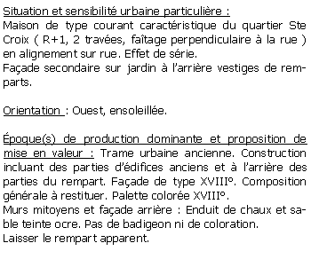 Zone de Texte: Situation et sensibilit urbaine particulire :Maison de type courant caractristique du quartier Ste Croix ( R+1, 2 traves, fatage perpendiculaire  la rue )   en alignement sur rue. Effet de srie. Faade secondaire sur jardin  larrire vestiges de remparts.Orientation : Ouest, ensoleille.poque(s) de production dominante et proposition de mise en valeur : Trame urbaine ancienne. Construction incluant des parties ddifices anciens et  larrire des parties du rempart. Faade de type XVIII. Composition gnrale  restituer. Palette colore XVIII.Murs mitoyens et faade arrire : Enduit de chaux et sable teinte ocre. Pas de badigeon ni de coloration. Laisser le rempart apparent.