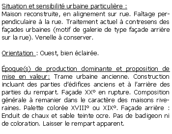 Zone de Texte: Situation et sensibilit urbaine particulire :Maison reconstruite, en alignement sur rue. Fatage perpendiculaire  la rue. Traitement actuel  contresens des faades urbaines (motif de galerie de type faade arrire sur la rue). Venelle  conserver.Orientation : Ouest, bien claire.poque(s) de production dominante et proposition de mise en valeur: Trame urbaine ancienne. Construction incluant des parties ddifices anciens et  larrire des parties du rempart. Faade XX en rupture. Composition gnrale  remanier dans le caractre des maisons riveraines. Palette colore XVIII ou XIX. Faade arrire : Enduit de chaux et sable teinte ocre. Pas de badigeon ni de coloration. Laisser le rempart apparent.