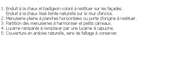 Zone de Texte: 1: Enduit  la chaux et badigeon color  restituer sur les faades.    Enduit  la chaux liss teinte naturelle sur le mur denclos.2: Menuiserie pleine  planches horizontales ou porte dorigine  restituer.3: Partition des menuiseries  harmoniser et petits carreaux.4: Lucarne rampante  remplacer par une lucarne  capucine. 5: Couverture en ardoise naturelle, sens de fatage  conserver.