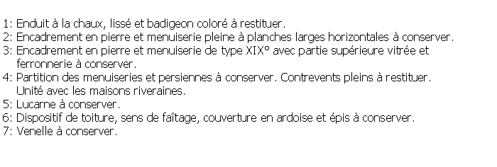 Zone de Texte: 1: Enduit  la chaux, liss et badigeon color  restituer.2: Encadrement en pierre et menuiserie pleine  planches larges horizontales  conserver.3: Encadrement en pierre et menuiserie de type XIX avec partie suprieure vitre et     ferronnerie  conserver.4: Partition des menuiseries et persiennes  conserver. Contrevents pleins  restituer.     Unit avec les maisons riveraines.5: Lucarne  conserver.6: Dispositif de toiture, sens de fatage, couverture en ardoise et pis  conserver.7: Venelle  conserver.