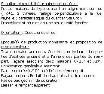 Zone de Texte: Situation et sensibilit urbaine particulire :Petites maisons de type courant en alignement sur rue  ( R+1, 2 traves, fatage perpendiculaire  la rue, ve,nelle ) caractristique du quartier Ste Croix.Probablement runies en une seule unit foncire.Orientation : Ouest, ensoleille.poque(s) de production dominante et proposition de mise en valeur : Trame urbaine ancienne. Construction incluant des parties ddifices anciens et  larrire des parties du rempart. Faade associant deux maisons XVIII et XIX. Composition gnrale  maintenir. Palette colore XVIII ou XIX de mme esprit.Faade arrire : Enduit de chaux et sable teinte ocre. Pas de badigeon ni de coloration. Laisser le rempart apparent.