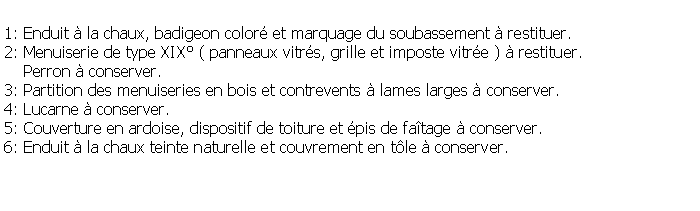 Zone de Texte: 1: Enduit  la chaux, badigeon color et marquage du soubassement  restituer.2: Menuiserie de type XIX ( panneaux vitrs, grille et imposte vitre )  restituer.    Perron  conserver.3: Partition des menuiseries en bois et contrevents  lames larges  conserver.4: Lucarne  conserver.5: Couverture en ardoise, dispositif de toiture et pis de fatage  conserver.6: Enduit  la chaux teinte naturelle et couvrement en tle  conserver.