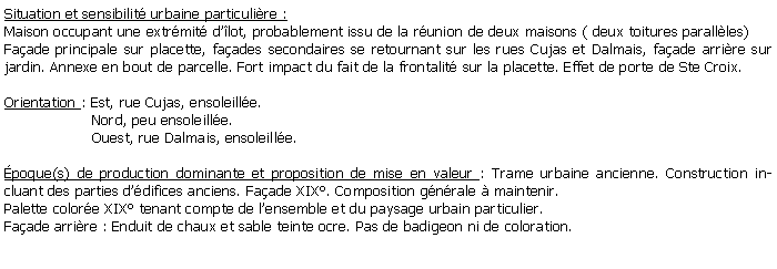 Zone de Texte: Situation et sensibilit urbaine particulire :Maison occupant une extrmit dlot, probablement issu de la runion de deux maisons ( deux toitures parallles)Faade principale sur placette, faades secondaires se retournant sur les rues Cujas et Dalmais, faade arrire sur jardin. Annexe en bout de parcelle. Fort impact du fait de la frontalit sur la placette. Effet de porte de Ste Croix.Orientation : Est, rue Cujas, ensoleille.                   Nord, peu ensoleille.                   Ouest, rue Dalmais, ensoleille. poque(s) de production dominante et proposition de mise en valeur : Trame urbaine ancienne. Construction incluant des parties ddifices anciens. Faade XIX. Composition gnrale  maintenir.Palette colore XIX tenant compte de lensemble et du paysage urbain particulier. Faade arrire : Enduit de chaux et sable teinte ocre. Pas de badigeon ni de coloration. 