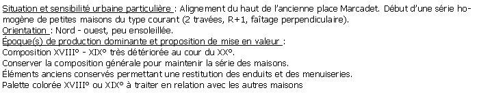 Zone de Texte: Situation et sensibilit urbaine particulire : Alignement du haut de lancienne place Marcadet. Dbut dune srie homogne de petites maisons du type courant (2 traves, R+1, fatage perpendiculaire). Orientation : Nord - ouest, peu ensoleille.poque(s) de production dominante et proposition de mise en valeur :Composition XVIII - XIX trs dtriore au cour du XX.Conserver la composition gnrale pour maintenir la srie des maisons.lments anciens conservs permettant une restitution des enduits et des menuiseries.Palette colore XVIII ou XIX  traiter en relation avec les autres maisons