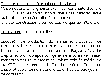 Zone de Texte: Situation et sensibilit urbaine particulire :Maison troite en alignement sur rue, continuit dchelle 5 r+2 ) avec les constructions riveraines caractristique du haut de la rue Centulle. Effet de srie.Une des construction  pan de bois du quartier Ste Croix.Orientation : Sud , ensoleille.poque(s) de production dominante et proposition de mise en valeur : Trame urbaine ancienne. Construction incluant des parties ddifices anciens. Faade XIX, dcrpite au XX. Composition gnrale  conserver traitement architectural  amliorer. Palette colore mdivale ou XIX sen rapprochant. Faade arrire : Enduit de chaux et sable teinte naturelle ocre. Pas de badigeon ni de coloration. 