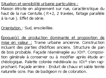 Zone de Texte: Situation et sensibilit urbaine particulire :Maison troite en alignement sur rue, caractristique du haut de la rue Centulle.( R+2, 2 traves, fatage parallle  la rue ). Effet de srie.Orientation : Sud, ensoleille.poque(s) de production dominante et proposition de mise en valeur : Trame urbaine ancienne. Construction incluant des parties ddifices anciens. Structure de pan de bois probable. Faade ramnage au XIX. Composition gnrale  conserver ou  modifier aprs tude archologique. Palette colore mdivale ou XIX sen rapprochant. Faade arrire : Enduit de chaux et sable teinte naturelle ocre. Pas de badigeon ni de coloration. 