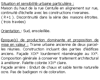 Zone de Texte: Situation et sensibilit urbaine particulire :Maison du haut de la rue Centulle en alignement sur rue, continuit dchelle avec les constructions riveraines.( R+1 ). Discontinuit dans la srie des maisons troites.( trois traves) Orientation : Sud, ensoleille.poque(s) de production dominante et proposition de mise en valeur : Trame urbaine ancienne de deux parcelles runies. Construction incluant des parties ddifices anciens. Faade XIX lourdement ramnage au XX. Composition gnrale  conserver traitement architectural  amliorer. Palette colore XIX claire. Faade arrire : Enduit de chaux et sable teinte naturelle ocre. Pas de badigeon ni de coloration. 