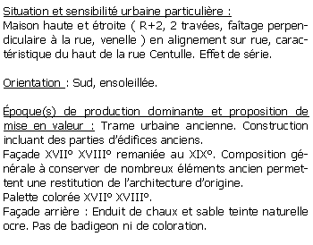 Zone de Texte: Situation et sensibilit urbaine particulire :Maison haute et troite ( R+2, 2 traves, fatage perpendiculaire  la rue, venelle ) en alignement sur rue, caractristique du haut de la rue Centulle. Effet de srie.Orientation : Sud, ensoleille. poque(s) de production dominante et proposition de mise en valeur : Trame urbaine ancienne. Construction incluant des parties ddifices anciens. Faade XVII XVIII remanie au XIX. Composition gnrale  conserver de nombreux lments ancien permettent une restitution de larchitecture dorigine. Palette colore XVII XVIII. Faade arrire : Enduit de chaux et sable teinte naturelle ocre. Pas de badigeon ni de coloration. 