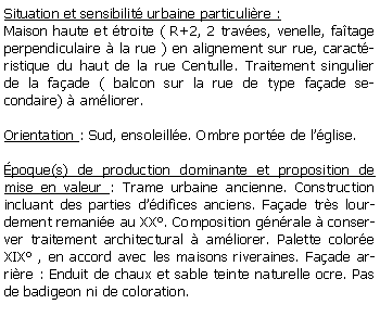 Zone de Texte: Situation et sensibilit urbaine particulire :Maison haute et troite ( R+2, 2 traves, venelle, fatage perpendiculaire  la rue ) en alignement sur rue, caractristique du haut de la rue Centulle. Traitement singulier de la faade ( balcon sur la rue de type faade secondaire)  amliorer.Orientation : Sud, ensoleille. Ombre porte de lglise.poque(s) de production dominante et proposition de mise en valeur : Trame urbaine ancienne. Construction incluant des parties ddifices anciens. Faade trs lourdement remanie au XX. Composition gnrale  conserver traitement architectural  amliorer. Palette colore  XIX , en accord avec les maisons riveraines. Faade arrire : Enduit de chaux et sable teinte naturelle ocre. Pas de badigeon ni de coloration. 