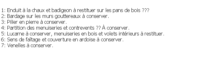 Zone de Texte: 1: Enduit  la chaux et badigeon  restituer sur les pans de bois ???2: Bardage sur les murs gouttereaux  conserver.3: Pilier en pierre  conserver.4: Partition des menuiseries et contrevents ??  conserver.5: Lucarne  conserver, menuiseries en bois et volets intrieurs  restituer.6: Sens de fatage et couverture en ardoise  conserver.7: Venelles  conserver.