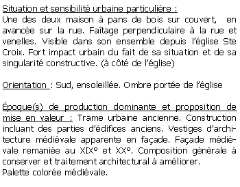 Zone de Texte: Situation et sensibilit urbaine particulire :Une des deux maison  pans de bois sur couvert,  en avance sur la rue. Fatage perpendiculaire  la rue et venelles. Visible dans son ensemble depuis lglise Ste Croix. Fort impact urbain du fait de sa situation et de sa singularit constructive. ( ct de lglise)Orientation : Sud, ensoleille. Ombre porte de lglisepoque(s) de production dominante et proposition de mise en valeur : Trame urbaine ancienne. Construction incluant des parties ddifices anciens. Vestiges darchitecture mdivale apparente en faade. Faade mdivale remanie au XIX et XX. Composition gnrale  conserver et traitement architectural  amliorer. Palette colore mdivale.