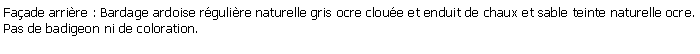 Zone de Texte: Faade arrire : Bardage ardoise rgulire naturelle gris ocre cloue et enduit de chaux et sable teinte naturelle ocre. Pas de badigeon ni de coloration. 