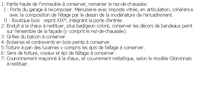 Zone de Texte: 1: Partie haute de l'immeuble  conserver, remanier le rez-de-chausse:  I : Porte du garage  recomposer. Menuiserie avec imposte vitre, en articulation, cohrence      avec la composition de l'tage par le dessin de la modnature de l'encadrement.  II : Boutique bois : esprit XIX, intgrant la porte d'entre.2: Enduit  la chaux  restituer, plus badigeon color, conserver les dcors de bandeaux peint      sur l'ensemble de la faade (y comprit le rez-de-chausse).3: Grilles du balcon  conserver.4: Boiseries et contrevents en bois peints  conserver.5:Toiture  pan des lucarnes y compris les pis de fatage  conserver.6: Sens de toiture, coyaux et pi de fatage  conserver.7: Couronnement maonn  la chaux, et couvrement mtallique, selon le modle Oloronnais      restituer.