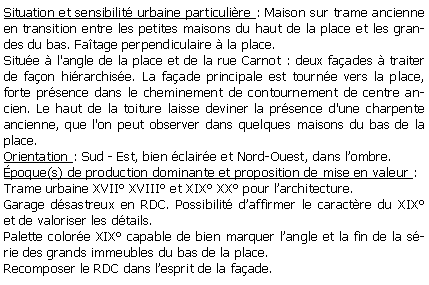 Zone de Texte: Situation et sensibilit urbaine particulire : Maison sur trame ancienne en transition entre les petites maisons du haut de la place et les grandes du bas. Fatage perpendiculaire  la place.Situe  l'angle de la place et de la rue Carnot : deux faades  traiter de faon hirarchise. La faade principale est tourne vers la place,  forte prsence dans le cheminement de contournement de centre ancien. Le haut de la toiture laisse deviner la prsence d'une charpente ancienne, que l'on peut observer dans quelques maisons du bas de la place.Orientation : Sud - Est, bien claire et Nord-Ouest, dans lombre.poque(s) de production dominante et proposition de mise en valeur :Trame urbaine XVII XVIII et XIX XX pour larchitecture.Garage dsastreux en RDC. Possibilit daffirmer le caractre du XIX et de valoriser les dtails.Palette colore XIX capable de bien marquer langle et la fin de la srie des grands immeubles du bas de la place.Recomposer le RDC dans lesprit de la faade.