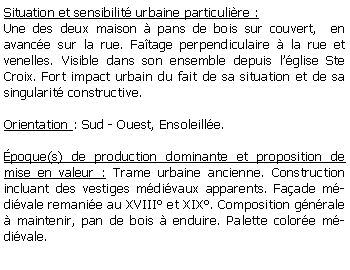 Zone de Texte: Situation et sensibilit urbaine particulire :Une des deux maison  pans de bois sur couvert,  en avance sur la rue. Fatage perpendiculaire  la rue et venelles. Visible dans son ensemble depuis lglise Ste Croix. Fort impact urbain du fait de sa situation et de sa singularit constructive.Orientation : Sud - Ouest, Ensoleille.poque(s) de production dominante et proposition de mise en valeur : Trame urbaine ancienne. Construction incluant des vestiges mdivaux apparents. Faade mdivale remanie au XVIII et XIX. Composition gnrale  maintenir, pan de bois  enduire. Palette colore mdivale.