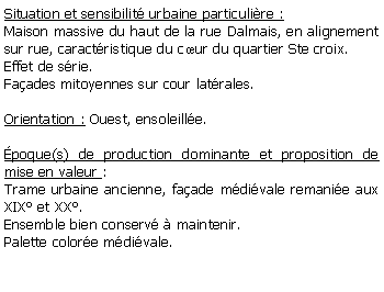 Zone de Texte: Situation et sensibilit urbaine particulire :Maison massive du haut de la rue Dalmais, en alignement sur rue, caractristique du cur du quartier Ste croix.Effet de srie.Faades mitoyennes sur cour latrales.Orientation : Ouest, ensoleille.poque(s) de production dominante et proposition de mise en valeur : Trame urbaine ancienne, faade mdivale remanie aux XIX et XX.Ensemble bien conserv  maintenir.Palette colore mdivale.