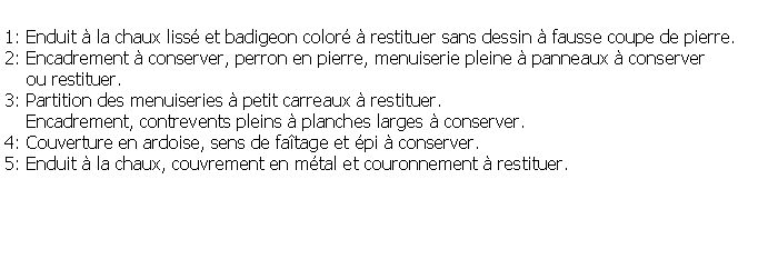 Zone de Texte: 1: Enduit  la chaux liss et badigeon color  restituer sans dessin  fausse coupe de pierre.2: Encadrement  conserver, perron en pierre, menuiserie pleine  panneaux  conserver     ou restituer.3: Partition des menuiseries  petit carreaux  restituer.    Encadrement, contrevents pleins  planches larges  conserver.4: Couverture en ardoise, sens de fatage et pi  conserver.5: Enduit  la chaux, couvrement en mtal et couronnement  restituer.