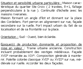 Zone de Texte: Situation et sensibilit urbaine particulire : Maison caractristique du quartier Ste Croix ( 2 traves, R+1, fatage perpendiculaire  la rue ). Continuit dchelle avec les maisons riveraines.Maison formant un angle dlot et donnant sur la place des Cordeliers. Fort perron en alignement sur rue, faade secondaire sur la ruelle. Fort impact urbain du fait de sa localisation et de sa frontalit sur la place.Orientation : Sud - Ouest, bien claire.poque(s) de production dominante et proposition de mise en valeur : Trame urbaine ancienne. Construction incluant probablement des vestiges mdivaux. Faade XVII remanie au XIX. Composition gnrale  maintenir. Palette colore classique XVII ou XVIII sur rue, mdivale sur ruelle. Accorder les deux faades.