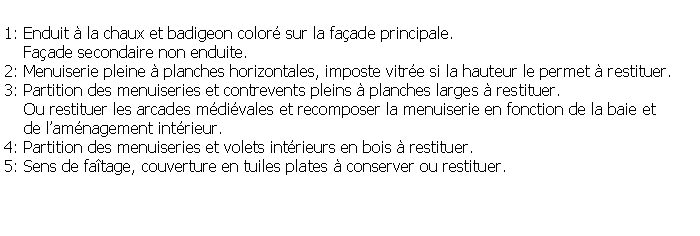 Zone de Texte: 1: Enduit  la chaux et badigeon color sur la faade principale.    Faade secondaire non enduite.2: Menuiserie pleine  planches horizontales, imposte vitre si la hauteur le permet  restituer.3: Partition des menuiseries et contrevents pleins  planches larges  restituer.    Ou restituer les arcades mdivales et recomposer la menuiserie en fonction de la baie et    de lamnagement intrieur.4: Partition des menuiseries et volets intrieurs en bois  restituer.5: Sens de fatage, couverture en tuiles plates  conserver ou restituer.