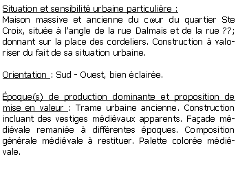 Zone de Texte: Situation et sensibilit urbaine particulire :Maison massive et ancienne du cur du quartier Ste Croix, situe  langle de la rue Dalmais et de la rue ??; donnant sur la place des cordeliers. Construction  valoriser du fait de sa situation urbaine.Orientation : Sud - Ouest, bien claire.poque(s) de production dominante et proposition de mise en valeur : Trame urbaine ancienne. Construction incluant des vestiges mdivaux apparents. Faade mdivale remanie  diffrentes poques. Composition gnrale mdivale  restituer. Palette colore mdivale. 