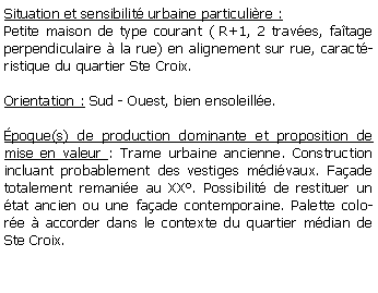 Zone de Texte: Situation et sensibilit urbaine particulire :Petite maison de type courant ( R+1, 2 traves, fatage perpendiculaire  la rue) en alignement sur rue, caractristique du quartier Ste Croix.Orientation : Sud - Ouest, bien ensoleille.poque(s) de production dominante et proposition de mise en valeur : Trame urbaine ancienne. Construction incluant probablement des vestiges mdivaux. Faade  totalement remanie au XX. Possibilit de restituer un tat ancien ou une faade contemporaine. Palette colore  accorder dans le contexte du quartier mdian de  Ste Croix. 