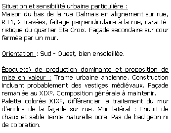 Zone de Texte: Situation et sensibilit urbaine particulire :Maison du bas de la rue Dalmais en alignement sur rue, R+1, 2 traves, fatage perpendiculaire  la rue, caractristique du quartier Ste Croix. Faade secondaire sur cour ferme par un mur.Orientation : Sud - Ouest, bien ensoleille.poque(s) de production dominante et proposition de mise en valeur : Trame urbaine ancienne. Construction incluant probablement des vestiges mdivaux. Faade  remanie au XIX. Composition gnrale  maintenir. Palette colore XIX, diffrencier le traitement du mur denclos de la faade sur rue. Mur latral : Enduit de chaux et sable teinte naturelle ocre. Pas de badigeon ni de coloration. 