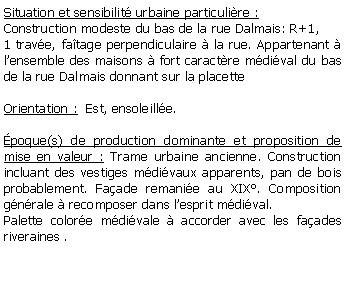 Zone de Texte: Situation et sensibilit urbaine particulire :Construction modeste du bas de la rue Dalmais: R+1,1 trave, fatage perpendiculaire  la rue. Appartenant  lensemble des maisons  fort caractre mdival du bas de la rue Dalmais donnant sur la placetteOrientation :  Est, ensoleille.poque(s) de production dominante et proposition de mise en valeur : Trame urbaine ancienne. Construction incluant des vestiges mdivaux apparents, pan de bois probablement. Faade remanie au XIX. Composition gnrale  recomposer dans lesprit mdival. Palette colore mdivale  accorder avec les faades riveraines . 