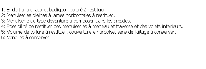 Zone de Texte: 1: Enduit  la chaux et badigeon color  restituer.2: Menuiseries pleines  lames horizontales  restituer.3: Menuiserie de type devanture  composer dans les arcades.4: Possibilit de restituer des menuiseries  meneau et traverse et des volets intrieurs.5: Volume de toiture  restituer, couverture en ardoise, sens de fatage  conserver.6: Venelles  conserver.