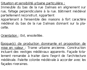 Zone de Texte: Situation et sensibilit urbaine particulire :Immeuble du bas de la rue Dalmais en alignement sur rue, fatage perpendiculaire  la rue. Btiment mdival partiellement reconstruit. AppartientAppartenant  lensemble des maisons  fort caractre mdival du bas de la rue Dalmais donnant sur la placette.Orientation : Est, ensoleille. poque(s) de production dominante et proposition de mise en valeur : Trame urbaine ancienne. Construction incluant des vestiges mdivaux apparents. Faade totalement remanie  traiter dans lesprit de larchitecture mdivale. Palette colore mdivale  accorder avec les faades riveraines.