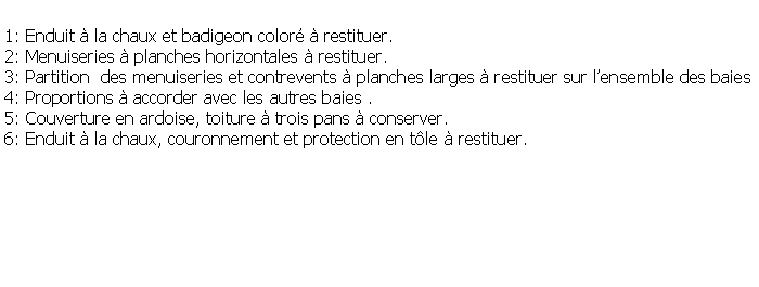 Zone de Texte: 1: Enduit  la chaux et badigeon color  restituer.2: Menuiseries  planches horizontales  restituer.3: Partition  des menuiseries et contrevents  planches larges  restituer sur lensemble des baies4: Proportions  accorder avec les autres baies . 5: Couverture en ardoise, toiture  trois pans  conserver.6: Enduit  la chaux, couronnement et protection en tle  restituer.