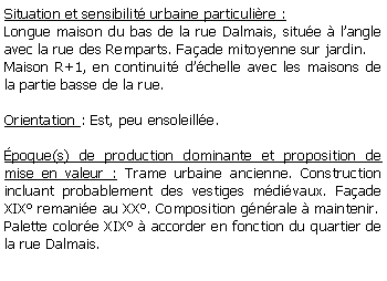 Zone de Texte: Situation et sensibilit urbaine particulire :Longue maison du bas de la rue Dalmais, situe  langle avec la rue des Remparts. Faade mitoyenne sur jardin.Maison R+1, en continuit dchelle avec les maisons de la partie basse de la rue.Orientation : Est, peu ensoleille.poque(s) de production dominante et proposition de mise en valeur : Trame urbaine ancienne. Construction incluant probablement des vestiges mdivaux. Faade XIX remanie au XX. Composition gnrale  maintenir. Palette colore XIX  accorder en fonction du quartier de la rue Dalmais.  