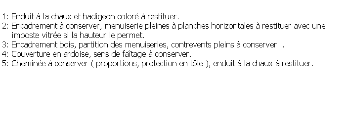 Zone de Texte: 1: Enduit  la chaux et badigeon color  restituer.2: Encadrement  conserver, menuiserie pleines  planches horizontales  restituer avec une    imposte vitre si la hauteur le permet.3: Encadrement bois, partition des menuiseries, contrevents pleins  conserver  .4: Couverture en ardoise, sens de fatage  conserver.5: Chemine  conserver ( proportions, protection en tle ), enduit  la chaux  restituer.