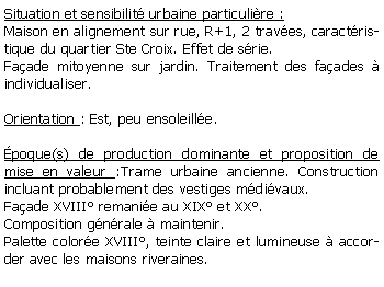 Zone de Texte: Situation et sensibilit urbaine particulire :Maison en alignement sur rue, R+1, 2 traves, caractristique du quartier Ste Croix. Effet de srie.Faade mitoyenne sur jardin. Traitement des faades  individualiser.Orientation : Est, peu ensoleille.poque(s) de production dominante et proposition de mise en valeur :Trame urbaine ancienne. Construction incluant probablement des vestiges mdivaux. Faade XVIII remanie au XIX et XX.Composition gnrale  maintenir. Palette colore XVIII, teinte claire et lumineuse  accorder avec les maisons riveraines.