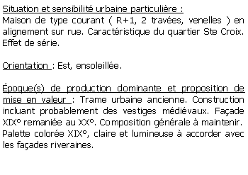 Zone de Texte: Situation et sensibilit urbaine particulire :Maison de type courant ( R+1, 2 traves, venelles ) en alignement sur rue. Caractristique du quartier Ste Croix. Effet de srie.Orientation : Est, ensoleille.poque(s) de production dominante et proposition de mise en valeur : Trame urbaine ancienne. Construction incluant probablement des vestiges mdivaux. Faade XIX remanie au XX. Composition gnrale  maintenir. Palette colore XIX, claire et lumineuse  accorder avec les faades riveraines.